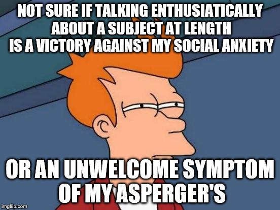 Futurama Fry Meme | NOT SURE IF TALKING ENTHUSIATICALLY ABOUT A SUBJECT AT LENGTH IS A VICTORY AGAINST MY SOCIAL ANXIETY OR AN UNWELCOME SYMPTOM OF MY ASPERGER' | image tagged in memes,futurama fry,AdviceAnimals | made w/ Imgflip meme maker