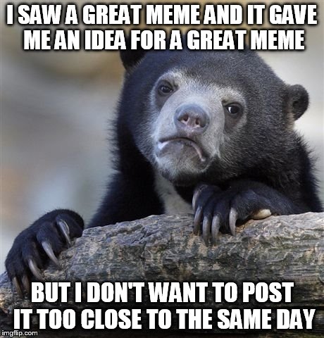 Confession Bear | I SAW A GREAT MEME AND IT GAVE ME AN IDEA FOR A GREAT MEME BUT I DON'T WANT TO POST IT TOO CLOSE TO THE SAME DAY | image tagged in memes,confession bear | made w/ Imgflip meme maker