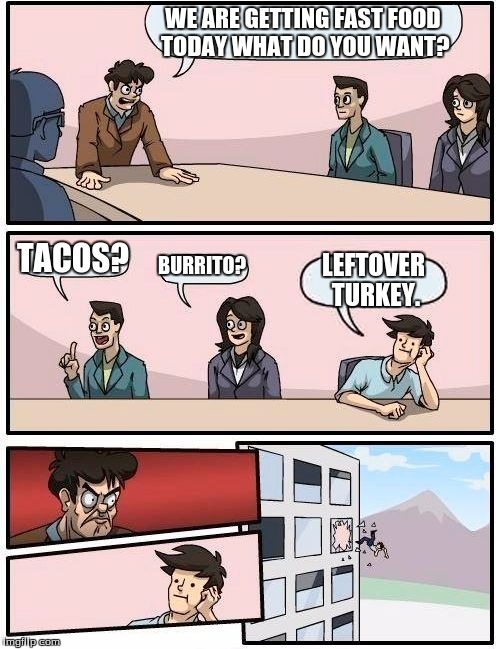 Boardroom Meeting Suggestion | WE ARE GETTING FAST FOOD TODAY WHAT DO YOU WANT? TACOS? BURRITO? LEFTOVER TURKEY. | image tagged in memes,boardroom meeting suggestion | made w/ Imgflip meme maker