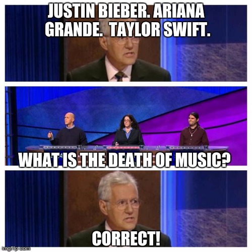 Jeopardy | JUSTIN BIEBER.
ARIANA GRANDE. 
TAYLOR SWIFT. CORRECT! WHAT IS THE DEATH OF MUSIC? | image tagged in jeopardy | made w/ Imgflip meme maker