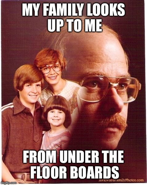 Vengeance Dad Meme | MY FAMILY LOOKS UP TO ME FROM UNDER THE FLOOR BOARDS | image tagged in memes,vengeance dad | made w/ Imgflip meme maker