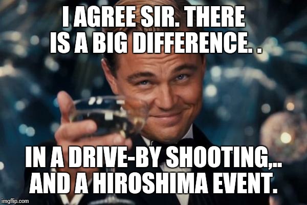 Leonardo Dicaprio Cheers Meme | I AGREE SIR. THERE IS A BIG DIFFERENCE. . IN A DRIVE-BY SHOOTING,.. AND A HIROSHIMA EVENT. | image tagged in memes,leonardo dicaprio cheers | made w/ Imgflip meme maker