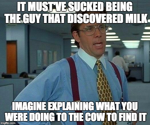 Just imagine. | IT MUST'VE SUCKED BEING THE GUY THAT DISCOVERED MILK IMAGINE EXPLAINING WHAT YOU WERE DOING TO THE COW TO FIND IT | image tagged in memes,imagine | made w/ Imgflip meme maker