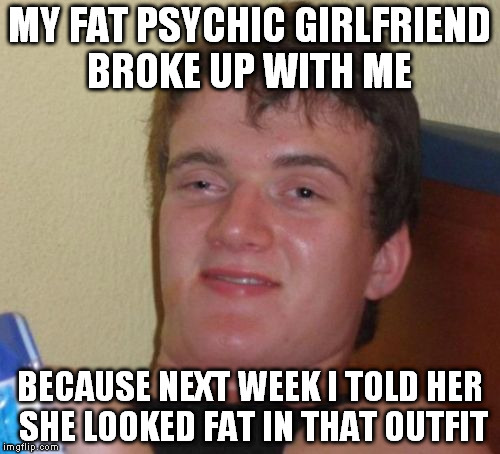 10 Guy Meme | MY FAT PSYCHIC GIRLFRIEND BROKE UP WITH ME BECAUSE NEXT WEEK I TOLD HER SHE LOOKED FAT IN THAT OUTFIT | image tagged in memes,10 guy | made w/ Imgflip meme maker