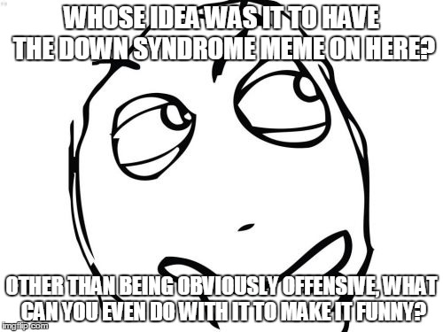Curious innocent question | WHOSE IDEA WAS IT TO HAVE THE DOWN SYNDROME MEME ON HERE? OTHER THAN BEING OBVIOUSLY OFFENSIVE, WHAT CAN YOU EVEN DO WITH IT TO MAKE IT FUNN | image tagged in memes,question rage face | made w/ Imgflip meme maker