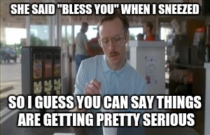 So I Guess You Can Say Things Are Getting Pretty Serious Meme | SHE SAID "BLESS YOU" WHEN I SNEEZED SO I GUESS YOU CAN SAY THINGS ARE GETTING PRETTY SERIOUS | image tagged in memes,so i guess you can say things are getting pretty serious | made w/ Imgflip meme maker