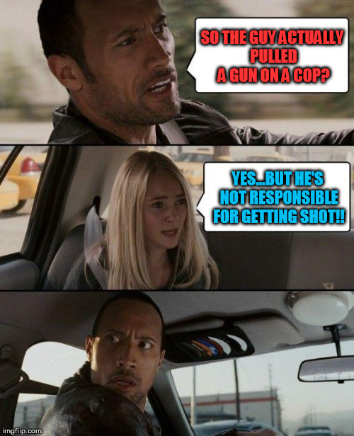 The Rock Driving Meme | SO THE GUY ACTUALLY PULLED A GUN ON A COP? YES...BUT HE'S NOT RESPONSIBLE FOR GETTING SHOT!! | image tagged in memes,the rock driving | made w/ Imgflip meme maker