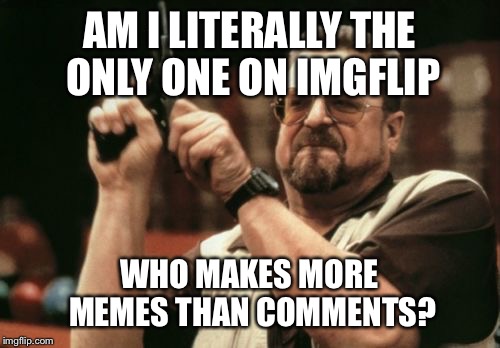 Am I The Only One Around Here Meme | AM I LITERALLY THE ONLY ONE ON IMGFLIP WHO MAKES MORE MEMES THAN COMMENTS? | image tagged in memes,am i the only one around here | made w/ Imgflip meme maker