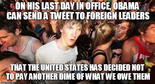Sudden Clarity Clarence Meme | ON HIS LAST DAY IN OFFICE, OBAMA CAN SEND A TWEET TO FOREIGN LEADERS THAT THE UNITED STATES HAS DECIDED NOT TO PAY ANOTHER DIME OF WHAT WE O | image tagged in memes,sudden clarity clarence | made w/ Imgflip meme maker
