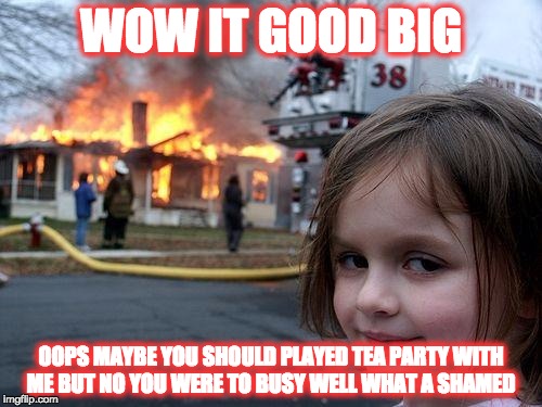 Disaster Girl Meme | WOW IT GOOD BIG OOPS MAYBE YOU SHOULD PLAYED TEA PARTY WITH ME BUT NO YOU WERE TO BUSY WELL WHAT A SHAMED | image tagged in memes,disaster girl | made w/ Imgflip meme maker