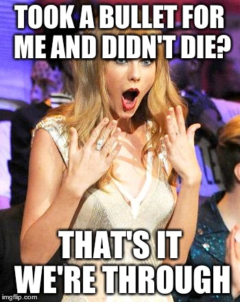 Taylor Swift taking her music off spotify be like | TOOK A BULLET FOR ME AND DIDN'T DIE? THAT'S IT WE'RE THROUGH | image tagged in taylor swift taking her music off spotify be like | made w/ Imgflip meme maker