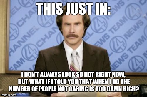 Ron Burgundy | THIS JUST IN: I DON'T ALWAYS LOOK SO HOT RIGHT NOW, BUT WHAT IF I TOLD YOU THAT WHEN I DO THE NUMBER OF PEOPLE NOT CARING IS TOO DAMN HIGH? | image tagged in memes,ron burgundy | made w/ Imgflip meme maker