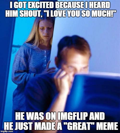 Redditor's Wife | I GOT EXCITED BECAUSE I HEARD HIM SHOUT, "I LOVE YOU SO MUCH!" HE WAS ON IMGFLIP AND HE JUST MADE A "GREAT" MEME | image tagged in memes,redditors wife | made w/ Imgflip meme maker