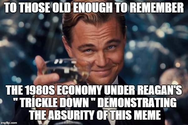 Leonardo Dicaprio Cheers Meme | TO THOSE OLD ENOUGH TO REMEMBER THE 1980S ECONOMY UNDER REAGAN'S " TRICKLE DOWN " DEMONSTRATING THE ABSURITY OF THIS MEME | image tagged in memes,leonardo dicaprio cheers | made w/ Imgflip meme maker