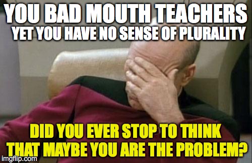 Captain Picard Facepalm Meme | YOU BAD MOUTH TEACHERS YET YOU HAVE NO SENSE OF PLURALITY DID YOU EVER STOP TO THINK THAT MAYBE YOU ARE THE PROBLEM? | image tagged in memes,captain picard facepalm | made w/ Imgflip meme maker