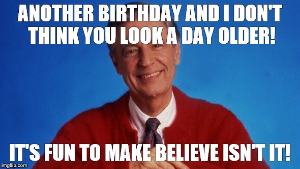 mr rogers | ANOTHER BIRTHDAY AND I DON'T THINK YOU LOOK A DAY OLDER! IT'S FUN TO MAKE BELIEVE ISN'T IT! | image tagged in mr rogers | made w/ Imgflip meme maker