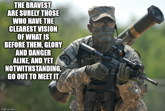THE BRAVEST ARE SURELY THOSE WHO HAVE THE CLEAREST VISION OF WHAT IS BEFORE THEM, GLORY AND DANGER ALIKE, AND YET NOTWITHSTANDING, GO OUT TO | image tagged in soldier | made w/ Imgflip meme maker
