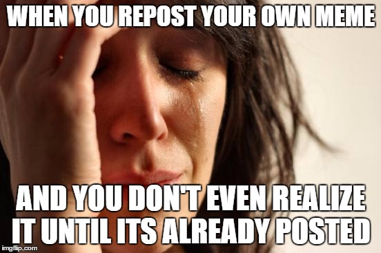 First World Problems Meme | WHEN YOU REPOST YOUR OWN MEME AND YOU DON'T EVEN REALIZE IT UNTIL ITS ALREADY POSTED | image tagged in memes,first world problems | made w/ Imgflip meme maker