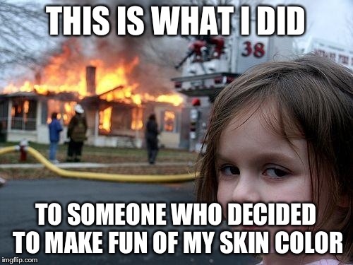 Disaster Girl | THIS IS WHAT I DID TO SOMEONE WHO DECIDED TO MAKE FUN OF MY SKIN COLOR | image tagged in memes,disaster girl | made w/ Imgflip meme maker