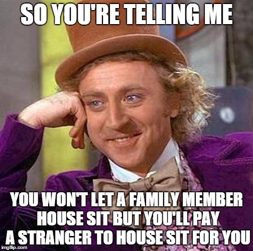 Creepy Condescending Wonka | SO YOU'RE TELLING ME YOU WON'T LET A FAMILY MEMBER HOUSE SIT
BUT YOU'LL PAY A STRANGER TO HOUSE SIT FOR YOU | image tagged in memes,creepy condescending wonka | made w/ Imgflip meme maker