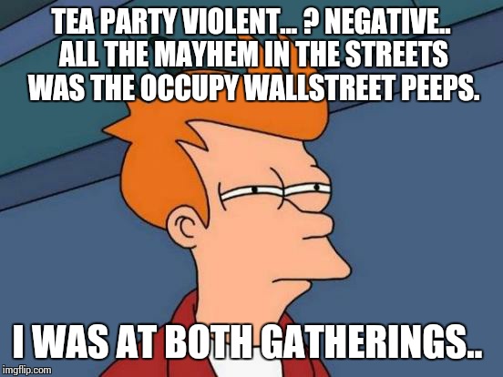 Futurama Fry Meme | TEA PARTY VIOLENT... ? NEGATIVE.. ALL THE MAYHEM IN THE STREETS WAS THE OCCUPY WALLSTREET PEEPS. I WAS AT BOTH GATHERINGS.. | image tagged in memes,futurama fry | made w/ Imgflip meme maker