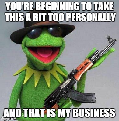 kermit ak | YOU'RE BEGINNING TO TAKE THIS A BIT TOO PERSONALLY AND THAT IS MY BUSINESS | image tagged in kermit ak | made w/ Imgflip meme maker