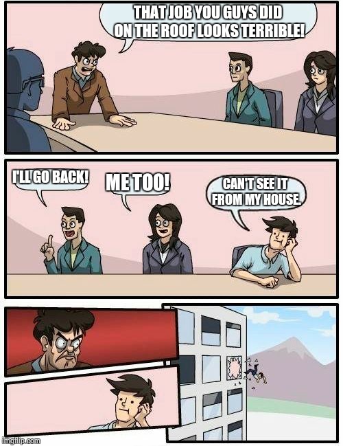 Boardroom Meeting Suggestion | THAT JOB YOU GUYS DID ON THE ROOF LOOKS TERRIBLE! I'LL GO BACK! ME TOO! CAN'T SEE IT FROM MY HOUSE. | image tagged in memes,boardroom meeting suggestion | made w/ Imgflip meme maker