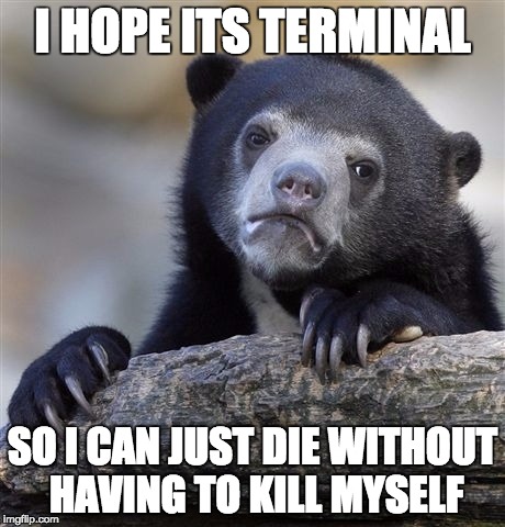 Confession Bear | I HOPE ITS TERMINAL SO I CAN JUST DIE WITHOUT HAVING TO KILL MYSELF | image tagged in memes,confession bear,AdviceAnimals | made w/ Imgflip meme maker