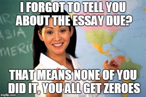 Unhelpful High School Teacher | I FORGOT TO TELL YOU ABOUT THE ESSAY DUE? THAT MEANS NONE OF YOU DID IT, YOU ALL GET ZEROES | image tagged in memes,unhelpful high school teacher | made w/ Imgflip meme maker