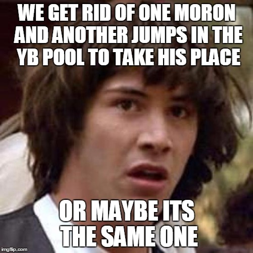 Conspiracy Keanu Meme | WE GET RID OF ONE MORON AND ANOTHER JUMPS IN THE YB POOL TO TAKE HIS PLACE OR MAYBE ITS THE SAME ONE | image tagged in memes,conspiracy keanu | made w/ Imgflip meme maker