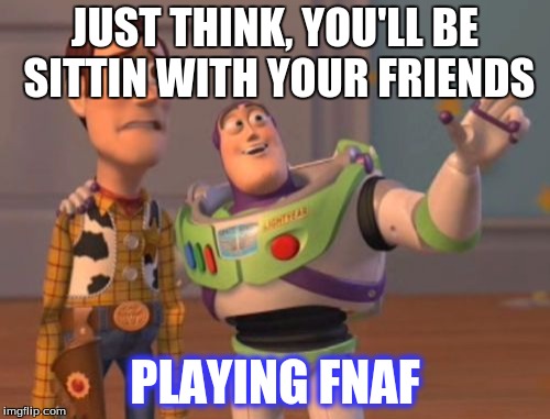 X, X Everywhere Meme | JUST THINK, YOU'LL BE SITTIN WITH YOUR FRIENDS PLAYING FNAF | image tagged in memes,x x everywhere | made w/ Imgflip meme maker