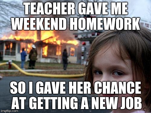 Disaster Girl Meme | TEACHER GAVE ME WEEKEND HOMEWORK SO I GAVE HER CHANCE AT GETTING A NEW JOB | image tagged in memes,disaster girl | made w/ Imgflip meme maker