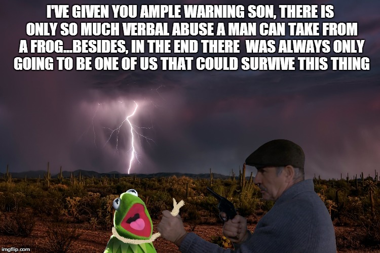 I'VE GIVEN YOU AMPLE WARNING SON, THERE IS ONLY SO MUCH VERBAL ABUSE A MAN CAN TAKE FROM A FROG...BESIDES, IN THE END THERE  WAS ALWAYS ONLY | image tagged in connery ends the game | made w/ Imgflip meme maker