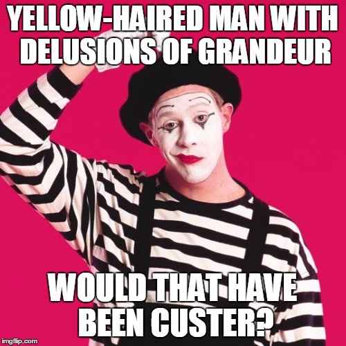 confused mime | YELLOW-HAIRED MAN WITH DELUSIONS OF GRANDEUR WOULD THAT HAVE BEEN CUSTER? | image tagged in confused mime | made w/ Imgflip meme maker