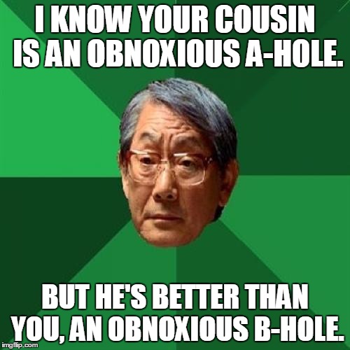 High Expectations Asian Father | I KNOW YOUR COUSIN IS AN OBNOXIOUS A-HOLE. BUT HE'S BETTER THAN YOU, AN OBNOXIOUS B-HOLE. | image tagged in memes,high expectations asian father | made w/ Imgflip meme maker