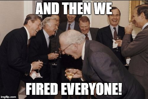 Laughing Men In Suits Meme | AND THEN WE FIRED EVERYONE! | image tagged in memes,laughing men in suits | made w/ Imgflip meme maker