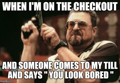Am I The Only One Around Here Meme | WHEN I'M ON THE CHECKOUT AND SOMEONE COMES TO MY TILL AND SAYS " YOU LOOK BORED " | image tagged in memes,am i the only one around here | made w/ Imgflip meme maker