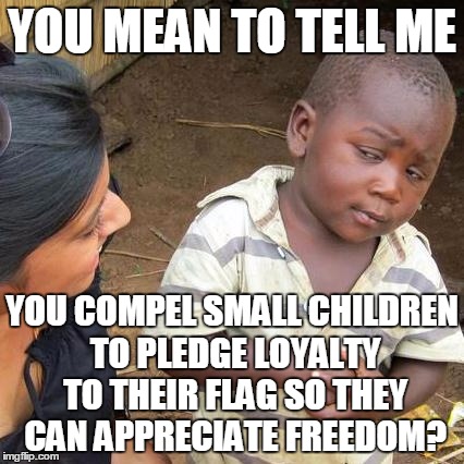 Third World Skeptical Kid Meme | YOU MEAN TO TELL ME YOU COMPEL SMALL CHILDREN TO PLEDGE LOYALTY TO THEIR FLAG SO THEY CAN APPRECIATE FREEDOM? | image tagged in memes,third world skeptical kid | made w/ Imgflip meme maker