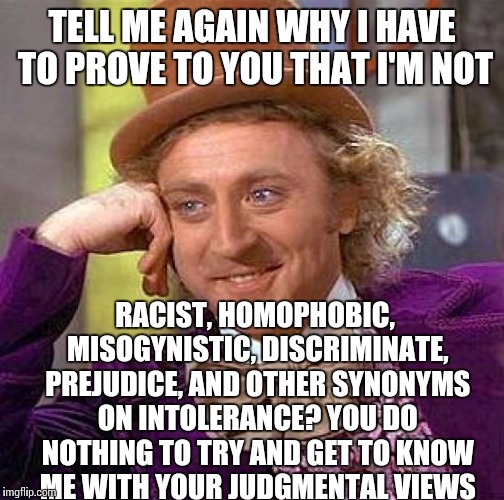 Creepy Condescending Wonka Meme | TELL ME AGAIN WHY I HAVE TO PROVE TO YOU THAT I'M NOT RACIST, HOMOPHOBIC, MISOGYNISTIC, DISCRIMINATE, PREJUDICE, AND OTHER SYNONYMS ON INTOL | image tagged in memes,creepy condescending wonka | made w/ Imgflip meme maker