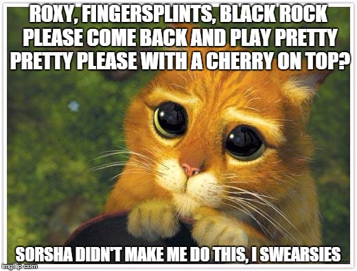 Shrek Cat Meme | ROXY, FINGERSPLINTS, BLACK ROCK PLEASE COME BACK AND PLAY PRETTY PRETTY PLEASE WITH A CHERRY ON TOP? SORSHA DIDN'T MAKE ME DO THIS, I SWEARS | image tagged in memes,shrek cat | made w/ Imgflip meme maker