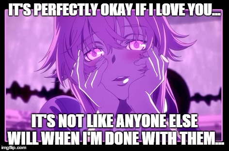yandere love meme | IT'S PERFECTLY OKAY IF I LOVE YOU... IT'S NOT LIKE ANYONE ELSE WILL WHEN I'M DONE WITH THEM... | image tagged in yuno gasai,yandere,love | made w/ Imgflip meme maker