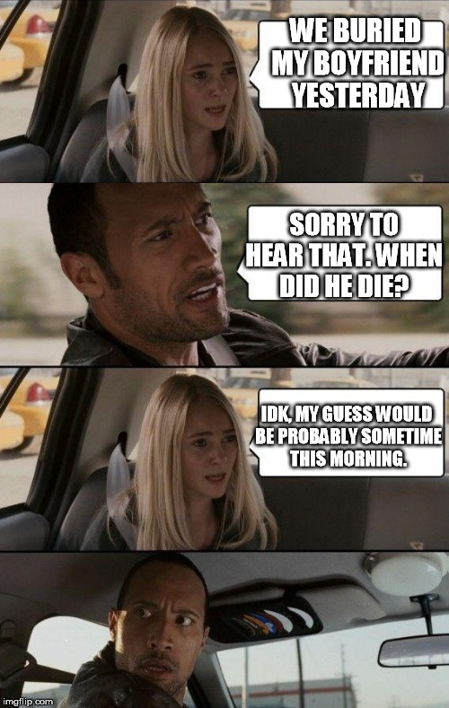 Rock Driving Longer | WE BURIED MY BOYFRIEND YESTERDAY SORRY TO HEAR THAT. WHEN DID HE DIE? IDK, MY GUESS WOULD BE PROBABLY SOMETIME THIS MORNING. | image tagged in rock driving longer | made w/ Imgflip meme maker
