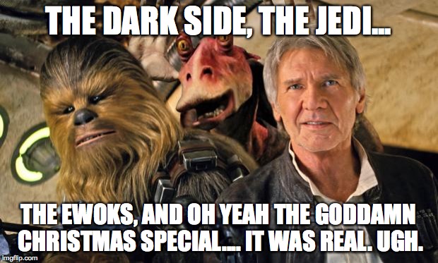 Han Solo, Chewie, and Jar Jar | THE DARK SIDE, THE JEDI... THE EWOKS, AND OH YEAH THE GO***MN CHRISTMAS SPECIAL.... IT WAS REAL. UGH. | image tagged in han solo chewie and jar jar | made w/ Imgflip meme maker