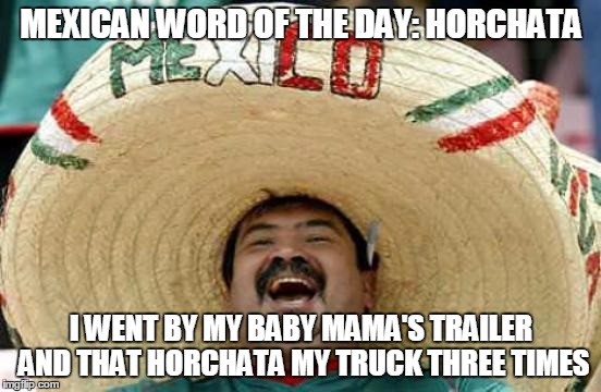 Happy Mexican | MEXICAN WORD OF THE DAY: HORCHATA I WENT BY MY BABY MAMA'S TRAILER AND THAT HORCHATA MY TRUCK THREE TIMES | image tagged in happy mexican | made w/ Imgflip meme maker