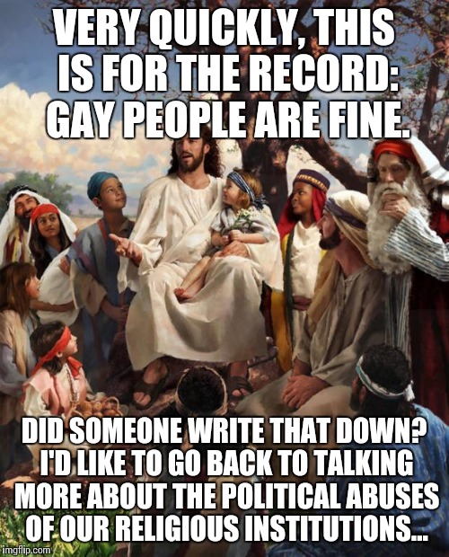 Story Time Jesus | VERY QUICKLY, THIS IS FOR THE RECORD: GAY PEOPLE ARE FINE. DID SOMEONE WRITE THAT DOWN? I'D LIKE TO GO BACK TO TALKING MORE ABOUT THE POLITI | image tagged in story time jesus | made w/ Imgflip meme maker