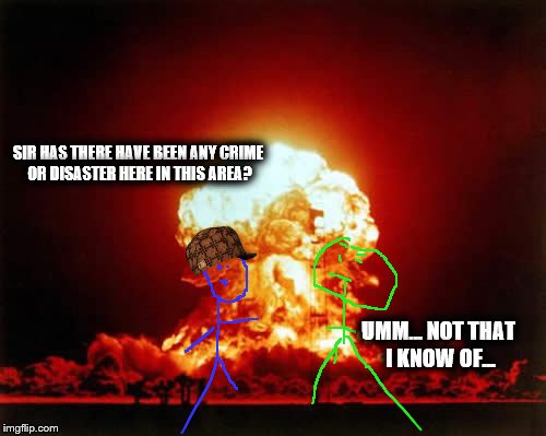 Nuclear Explosion Meme | SIR HAS THERE HAVE BEEN ANY CRIME OR DISASTER HERE IN THIS AREA? UMM... NOT THAT I KNOW OF... | image tagged in memes,nuclear explosion,scumbag | made w/ Imgflip meme maker