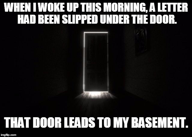 Letter under the door | WHEN I WOKE UP THIS MORNING, A LETTER HAD BEEN SLIPPED UNDER THE DOOR. THAT DOOR LEADS TO MY BASEMENT. | image tagged in dark door,memes,halloween | made w/ Imgflip meme maker