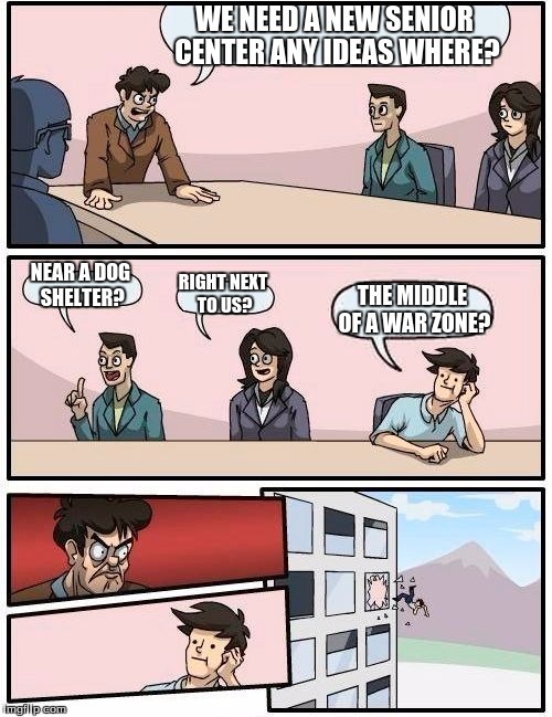 Boardroom Meeting Suggestion | WE NEED A NEW SENIOR CENTER ANY IDEAS WHERE? NEAR A DOG SHELTER? RIGHT NEXT TO US? THE MIDDLE OF A WAR ZONE? | image tagged in memes,boardroom meeting suggestion | made w/ Imgflip meme maker