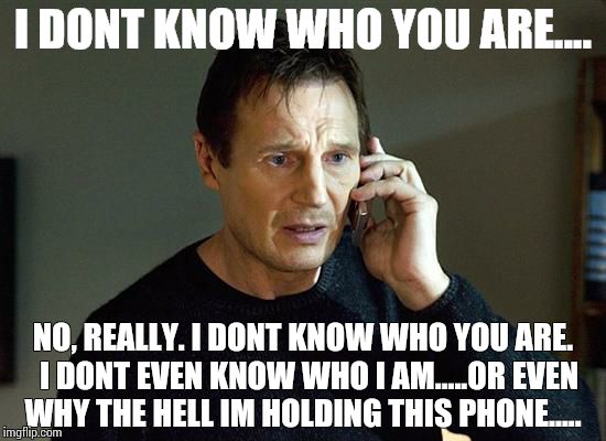Liam Neeson Taken 2 | I DONT KNOW WHO YOU ARE.... NO, REALLY. I DONT KNOW WHO YOU ARE.  I DONT EVEN KNOW WHO I AM.....OR EVEN WHY THE HELL IM HOLDING THIS PHONE.. | image tagged in liam neeson taken | made w/ Imgflip meme maker