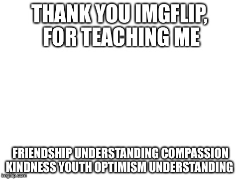 If you figure it out, you're amazing, also I'm quitting imgflip bye | THANK YOU IMGFLIP, FOR TEACHING ME FRIENDSHIP UNDERSTANDING COMPASSION KINDNESS YOUTH OPTIMISM UNDERSTANDING | image tagged in blank white template,memes,funny,troll face,fuck you | made w/ Imgflip meme maker